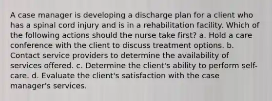 A case manager is developing a discharge plan for a client who has a spinal cord injury and is in a rehabilitation facility. Which of the following actions should the nurse take first? a. Hold a care conference with the client to discuss treatment options. b. Contact service providers to determine the availability of services offered. c. Determine the client's ability to perform self-care. d. Evaluate the client's satisfaction with the case manager's services.