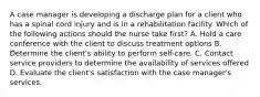 A case manager is developing a discharge plan for a client who has a spinal cord injury and is in a rehabilitation facility. Which of the following actions should the nurse take first? A. Hold a care conference with the client to discuss treatment options B. Determine the client's ability to perform self-care. C. Contact service providers to determine the availability of services offered D. Evaluate the client's satisfaction with the case manager's services.