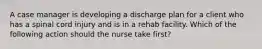 A case manager is developing a discharge plan for a client who has a spinal cord injury and is in a rehab facility. Which of the following action should the nurse take first?