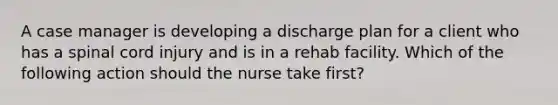 A case manager is developing a discharge plan for a client who has a spinal cord injury and is in a rehab facility. Which of the following action should the nurse take first?