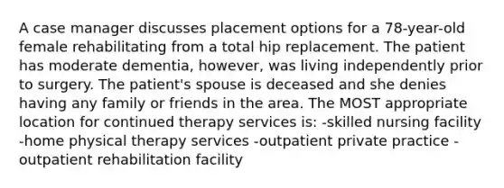 A case manager discusses placement options for a 78-year-old female rehabilitating from a total hip replacement. The patient has moderate dementia, however, was living independently prior to surgery. The patient's spouse is deceased and she denies having any family or friends in the area. The MOST appropriate location for continued therapy services is: -skilled nursing facility -home physical therapy services -outpatient private practice -outpatient rehabilitation facility