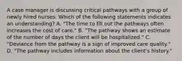 A case manager is discussing critical pathways with a group of newly hired nurses. Which of the following statements indicates an understanding? A. "The time to fill out the pathways often increases the cost of care." B. "The pathway shows an estimate of the number of days the client will be hospitalized." C. "Deviance from the pathway is a sign of improved care quality." D. "The pathway includes information about the client's history."