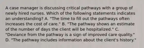 A case manager is discussing critical pathways with a group of newly hired nurses. Which of the following statements indicates an understanding? A. "The time to fill out the pathways often increases the cost of care." B. "The pathway shows an estimate of the number of days the client will be hospitalized." C. "Deviance from the pathway is a sign of improved care quality." D. "The pathway includes information about the client's history."