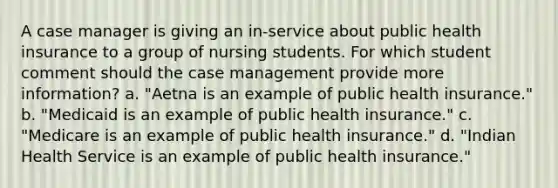 A case manager is giving an in-service about public health insurance to a group of nursing students. For which student comment should the case management provide more information? a. "Aetna is an example of public health insurance." b. "Medicaid is an example of public health insurance." c. "Medicare is an example of public health insurance." d. "Indian Health Service is an example of public health insurance."