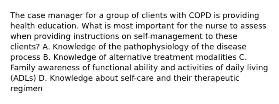 The case manager for a group of clients with COPD is providing health education. What is most important for the nurse to assess when providing instructions on self-management to these clients? A. Knowledge of the pathophysiology of the disease process B. Knowledge of alternative treatment modalities C. Family awareness of functional ability and activities of daily living (ADLs) D. Knowledge about self-care and their therapeutic regimen