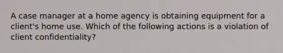 A case manager at a home agency is obtaining equipment for a client's home use. Which of the following actions is a violation of client confidentiality?