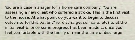 You are a case manager for a home care company. You are assessing a new client who suffered a stroke. This is the first visit to the house. At what point do you want to begin to discuss outcomes for this patient? ie: discharge, self care, etc? a. at the initial visit b. once some progress has been made c. once you feel comfortable with the family d. near the time of discharge