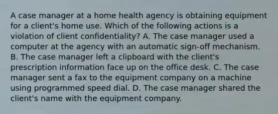 A case manager at a home health agency is obtaining equipment for a client's home use. Which of the following actions is a violation of client confidentiality? A. The case manager used a computer at the agency with an automatic sign-off mechanism. B. The case manager left a clipboard with the client's prescription information face up on the office desk. C. The case manager sent a fax to the equipment company on a machine using programmed speed dial. D. The case manager shared the client's name with the equipment company.