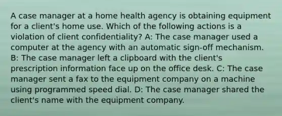 A case manager at a home health agency is obtaining equipment for a client's home use. Which of the following actions is a violation of client confidentiality? A: The case manager used a computer at the agency with an automatic sign-off mechanism. B: The case manager left a clipboard with the client's prescription information face up on the office desk. C: The case manager sent a fax to the equipment company on a machine using programmed speed dial. D: The case manager shared the client's name with the equipment company.