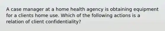 A case manager at a home health agency is obtaining equipment for a clients home use. Which of the following actions is a relation of client confidentiality?