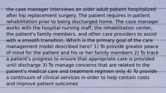 the case manager interviews an older adult patient hospitalized after hip replacement surgery. The patient requires in-patient rehabilitation prior to being discharged home. The case manager works with the hospital nursing staff, the rehabilitation center, the patient's family members, and other care providers to assist with a smooth transition. Which is the primary goal of the care management model described here? 1) To provide greater peace of mind for the patient and his or her family members 2) To track a patient's progress to ensure that appropriate care is provided until discharge 3) To manage concerns that are related to the patient's medical care and treatment regimen only 4) To provide a continuum of clinical services in order to help contain costs and improve patient outcomes