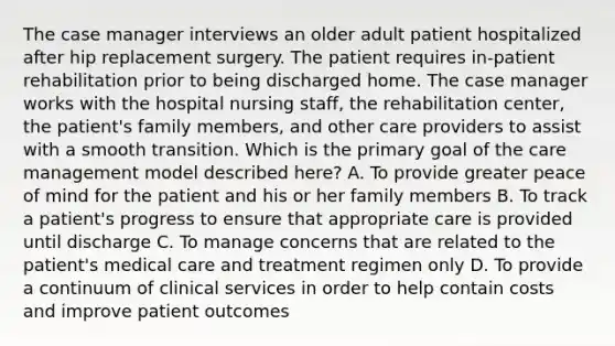 The case manager interviews an older adult patient hospitalized after hip replacement surgery. The patient requires in-patient rehabilitation prior to being discharged home. The case manager works with the hospital nursing staff, the rehabilitation center, the patient's family members, and other care providers to assist with a smooth transition. Which is the primary goal of the care management model described here? A. To provide greater peace of mind for the patient and his or her family members B. To track a patient's progress to ensure that appropriate care is provided until discharge C. To manage concerns that are related to the patient's medical care and treatment regimen only D. To provide a continuum of clinical services in order to help contain costs and improve patient outcomes