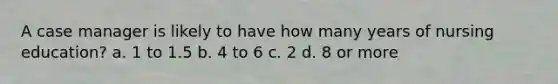 A case manager is likely to have how many years of nursing education? a. 1 to 1.5 b. 4 to 6 c. 2 d. 8 or more