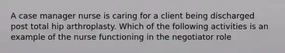 A case manager nurse is caring for a client being discharged post total hip arthroplasty. Which of the following activities is an example of the nurse functioning in the negotiator role