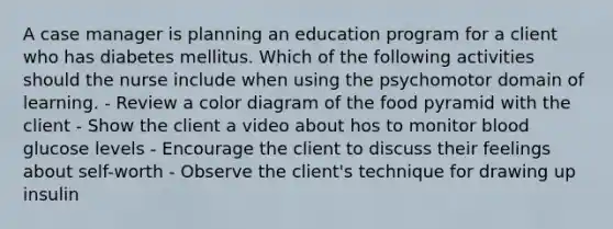 A case manager is planning an education program for a client who has diabetes mellitus. Which of the following activities should the nurse include when using the psychomotor domain of learning. - Review a color diagram of the food pyramid with the client - Show the client a video about hos to monitor blood glucose levels - Encourage the client to discuss their feelings about self-worth - Observe the client's technique for drawing up insulin