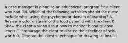 A case manager is planning an educational program for a client who had DM. Which of the following activities should the nurse include when using the psychomotor domain of learning? A. Review a color diagram of the food pyramid with the client B. Show the client a video about how to monitor blood glucose levels C. Encourage the client to discuss their feelings of self-worth D. Observe the client's technique for drawing up insulin