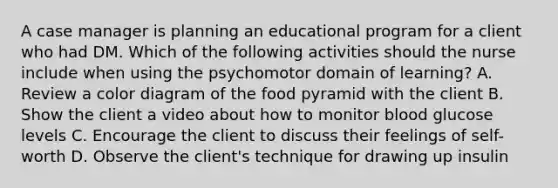 A case manager is planning an educational program for a client who had DM. Which of the following activities should the nurse include when using the psychomotor domain of learning? A. Review a color diagram of the food pyramid with the client B. Show the client a video about how to monitor blood glucose levels C. Encourage the client to discuss their feelings of self-worth D. Observe the client's technique for drawing up insulin