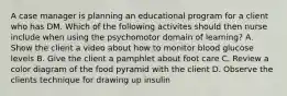 A case manager is planning an educational program for a client who has DM. Which of the following activites should then nurse include when using the psychomotor domain of learning? A. Show the client a video about how to monitor blood glucose levels B. Give the client a pamphlet about foot care C. Review a color diagram of the food pyramid with the client D. Observe the clients technique for drawing up insulin