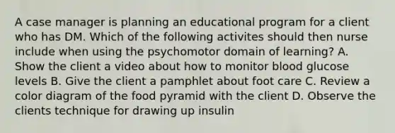 A case manager is planning an educational program for a client who has DM. Which of the following activites should then nurse include when using the psychomotor domain of learning? A. Show the client a video about how to monitor blood glucose levels B. Give the client a pamphlet about foot care C. Review a color diagram of the food pyramid with the client D. Observe the clients technique for drawing up insulin