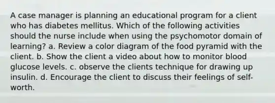 A case manager is planning an educational program for a client who has diabetes mellitus. Which of the following activities should the nurse include when using the psychomotor domain of learning? a. Review a color diagram of the food pyramid with the client. b. Show the client a video about how to monitor blood glucose levels. c. observe the clients technique for drawing up insulin. d. Encourage the client to discuss their feelings of self-worth.