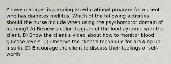 A case manager is planning an educational program for a client who has diabetes mellitus. Which of the following activities should the nurse include when using the psychomotor domain of learning? A) Review a color diagram of the food pyramid with the client. B) Show the client a video about how to monitor blood glucose levels. C) Observe the client's technique for drawing up insulin. D) Encourage the client to discuss their feelings of self-worth.