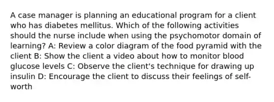 A case manager is planning an educational program for a client who has diabetes mellitus. Which of the following activities should the nurse include when using the psychomotor domain of learning? A: Review a color diagram of the food pyramid with the client B: Show the client a video about how to monitor blood glucose levels C: Observe the client's technique for drawing up insulin D: Encourage the client to discuss their feelings of self-worth