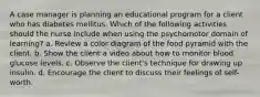 A case manager is planning an educational program for a client who has diabetes mellitus. Which of the following activities should the nurse include when using the psychomotor domain of learning? a. Review a color diagram of the food pyramid with the client. b. Show the client a video about how to monitor blood glucose levels. c. Observe the client's technique for drawing up insulin. d. Encourage the client to discuss their feelings of self-worth.