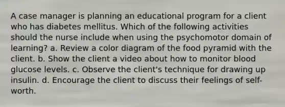 A case manager is planning an educational program for a client who has diabetes mellitus. Which of the following activities should the nurse include when using the psychomotor domain of learning? a. Review a color diagram of the food pyramid with the client. b. Show the client a video about how to monitor blood glucose levels. c. Observe the client's technique for drawing up insulin. d. Encourage the client to discuss their feelings of self-worth.