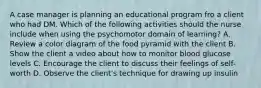 A case manager is planning an educational program fro a client who had DM. Which of the following activities should the nurse include when using the psychomotor domain of learning? A. Review a color diagram of the food pyramid with the client B. Show the client a video about how to monitor blood glucose levels C. Encourage the client to discuss their feelings of self-worth D. Observe the client's technique for drawing up insulin