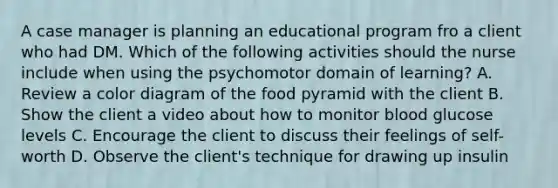 A case manager is planning an educational program fro a client who had DM. Which of the following activities should the nurse include when using the psychomotor domain of learning? A. Review a color diagram of the food pyramid with the client B. Show the client a video about how to monitor blood glucose levels C. Encourage the client to discuss their feelings of self-worth D. Observe the client's technique for drawing up insulin