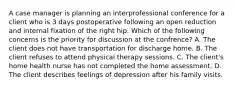 A case manager is planning an interprofessional conference for a client who is 3 days postoperative following an open reduction and internal fixation of the right hip. Which of the following concerns is the priority for discussion at the confrence? A. The client does not have transportation for discharge home. B. The client refuses to attend physical therapy sessions. C. The client's home health nurse has not completed the home assessment. D. The client describes feelings of depression after his family visits.