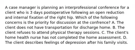 A case manager is planning an interprofessional conference for a client who is 3 days postoperative following an open reduction and internal fixation of the right hip. Which of the following concerns is the priority for discussion at the confrence? A. The client does not have transportation for discharge home. B. The client refuses to attend physical therapy sessions. C. The client's home health nurse has not completed the home assessment. D. The client describes feelings of depression after his family visits.