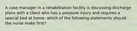 A case manager in a rehabilitation facility is discussing discharge plans with a client who has a pressure injury and requires a special bed at home. which of the following statements should the nurse make first?