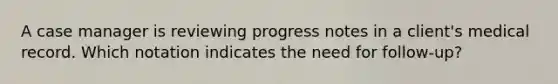 A case manager is reviewing progress notes in a client's medical record. Which notation indicates the need for follow-up?