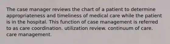 The case manager reviews the chart of a patient to determine appropriateness and timeliness of medical care while the patient is in the hospital. This function of case management is referred to as care coordination. utilization review. continuum of care. care management.