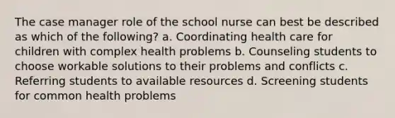 The case manager role of the school nurse can best be described as which of the following? a. Coordinating health care for children with complex health problems b. Counseling students to choose workable solutions to their problems and conflicts c. Referring students to available resources d. Screening students for common health problems