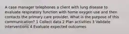 A case manager telephones a client with lung disease to evaluate respiratory function with home oxygen use and then contacts the primary care provider. What is the purpose of this communication? 1 Collect data 2 Plan activities 3 Validate interventions 4 Evaluate expected outcomes