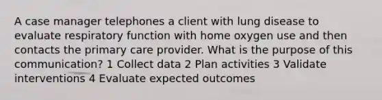 A case manager telephones a client with lung disease to evaluate respiratory function with home oxygen use and then contacts the primary care provider. What is the purpose of this communication? 1 Collect data 2 Plan activities 3 Validate interventions 4 Evaluate expected outcomes