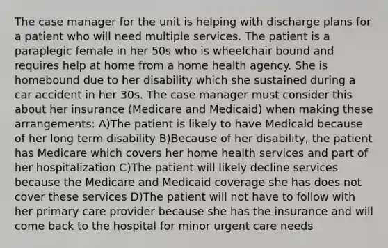 The case manager for the unit is helping with discharge plans for a patient who will need multiple services. The patient is a paraplegic female in her 50s who is wheelchair bound and requires help at home from a home health agency. She is homebound due to her disability which she sustained during a car accident in her 30s. The case manager must consider this about her insurance (Medicare and Medicaid) when making these arrangements: A)The patient is likely to have Medicaid because of her long term disability B)Because of her disability, the patient has Medicare which covers her home health services and part of her hospitalization C)The patient will likely decline services because the Medicare and Medicaid coverage she has does not cover these services D)The patient will not have to follow with her primary care provider because she has the insurance and will come back to the hospital for minor urgent care needs