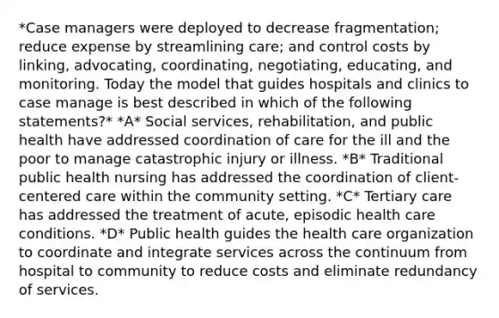 *Case managers were deployed to decrease fragmentation; reduce expense by streamlining care; and control costs by linking, advocating, coordinating, negotiating, educating, and monitoring. Today the model that guides hospitals and clinics to case manage is best described in which of the following statements?* *A* Social services, rehabilitation, and public health have addressed coordination of care for the ill and the poor to manage catastrophic injury or illness. *B* Traditional public health nursing has addressed the coordination of client-centered care within the community setting. *C* Tertiary care has addressed the treatment of acute, episodic health care conditions. *D* Public health guides the health care organization to coordinate and integrate services across the continuum from hospital to community to reduce costs and eliminate redundancy of services.