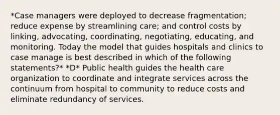 *Case managers were deployed to decrease fragmentation; reduce expense by streamlining care; and control costs by linking, advocating, coordinating, negotiating, educating, and monitoring. Today the model that guides hospitals and clinics to case manage is best described in which of the following statements?* *D* Public health guides the health care organization to coordinate and integrate services across the continuum from hospital to community to reduce costs and eliminate redundancy of services.