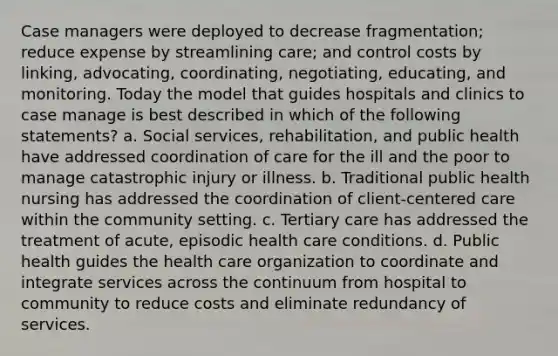 Case managers were deployed to decrease fragmentation; reduce expense by streamlining care; and control costs by linking, advocating, coordinating, negotiating, educating, and monitoring. Today the model that guides hospitals and clinics to case manage is best described in which of the following statements? a. Social services, rehabilitation, and public health have addressed coordination of care for the ill and the poor to manage catastrophic injury or illness. b. Traditional public health nursing has addressed the coordination of client-centered care within the community setting. c. Tertiary care has addressed the treatment of acute, episodic health care conditions. d. Public health guides the health care organization to coordinate and integrate services across the continuum from hospital to community to reduce costs and eliminate redundancy of services.