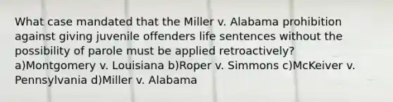 What case mandated that the Miller v. Alabama prohibition against giving juvenile offenders life sentences without the possibility of parole must be applied retroactively? a)Montgomery v. Louisiana b)Roper v. Simmons c)McKeiver v. Pennsylvania d)Miller v. Alabama