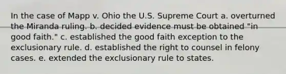 In the case of Mapp v. Ohio the U.S. Supreme Court a. overturned the Miranda ruling. b. decided evidence must be obtained "in good faith." c. established the good faith exception to the exclusionary rule. d. established the right to counsel in felony cases. e. extended the exclusionary rule to states.