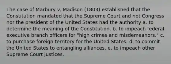 The case of Marbury v. Madison (1803) established that the Constitution mandated that the Supreme Court and not Congress nor the president of the United States had the authority a. to determine the meaning of the Constitution. b. to impeach federal executive branch officers for "high crimes and misdemeanors." c. to purchase foreign territory for the United States. d. to commit the United States to entangling alliances. e. to impeach other Supreme Court justices.