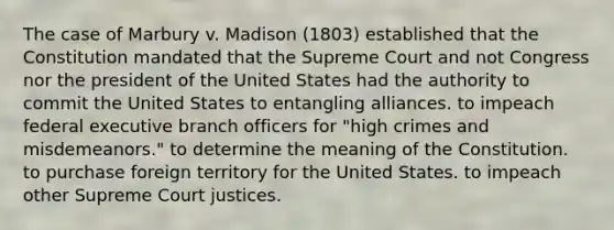 The case of Marbury v. Madison (1803) established that the Constitution mandated that the Supreme Court and not Congress nor the president of the United States had the authority to commit the United States to entangling alliances. to impeach federal executive branch officers for "high crimes and misdemeanors." to determine the meaning of the Constitution. to purchase foreign territory for the United States. to impeach other Supreme Court justices.