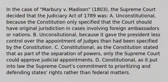 In the case of "Marbury v. Madison" (1803), the Supreme Court decided that the Judiciary Act of 1789 was: A. Unconstitutional, because the Constitution only specified that the Court should have original jurisdiction in cases involving foreign ambassadors or nations. B. Unconsitutional, because it gave the president less control over the appointment of judges than had been specified by the Constitution. C. Constitutional, as the Constitution stated that as part of the separation of powers, only the Supreme Court could approve judicial appointments. D. Constitutional, as it put into law the Supreme Court's commitment to prioritizing and defending states' rights rather than federal matters.