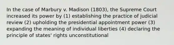 In the case of Marbury v. Madison (1803), the Supreme Court increased its power by (1) establishing the practice of judicial review (2) upholding the presidential appointment power (3) expanding the meaning of individual liberties (4) declaring the principle of states' rights unconstitutional