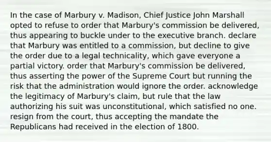 In the case of Marbury v. Madison, Chief Justice John Marshall opted to refuse to order that Marbury's commission be delivered, thus appearing to buckle under to the executive branch. declare that Marbury was entitled to a commission, but decline to give the order due to a legal technicality, which gave everyone a partial victory. order that Marbury's commission be delivered, thus asserting the power of the Supreme Court but running the risk that the administration would ignore the order. acknowledge the legitimacy of Marbury's claim, but rule that the law authorizing his suit was unconstitutional, which satisfied no one. resign from the court, thus accepting the mandate the Republicans had received in the election of 1800.