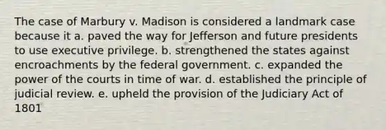 The case of Marbury v. Madison is considered a landmark case because it a. paved the way for Jefferson and future presidents to use executive privilege. b. strengthened the states against encroachments by the federal government. c. expanded the power of the courts in time of war. d. established the principle of judicial review. e. upheld the provision of the Judiciary Act of 1801